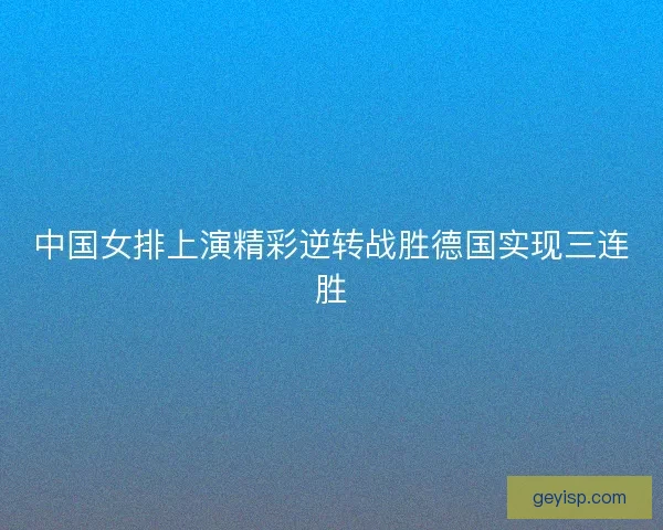 中国女排上演精彩逆转战胜德国实现三连胜