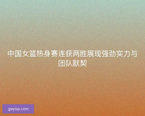 中国女篮热身赛连获两胜展现强劲实力与团队默契