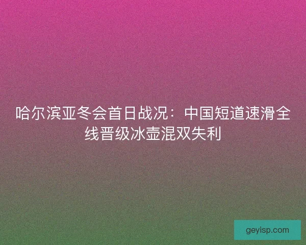 哈尔滨亚冬会首日战况：中国短道速滑全线晋级冰壶混双失利