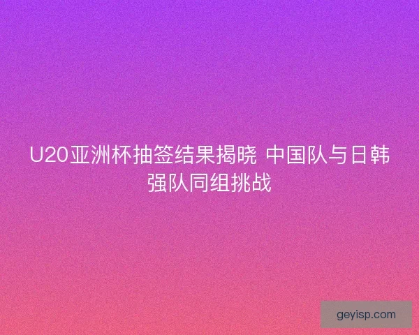 U20亚洲杯抽签结果揭晓 中国队与日韩强队同组挑战