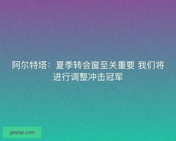 阿尔特塔：夏季转会窗至关重要 我们将进行调整冲击冠军